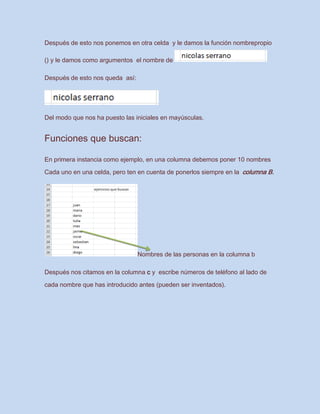 Después de esto nos ponemos en otra celda y le damos la función nombrepropio
() y le damos como argumentos el nombre de
Después de esto nos queda así:
Del modo que nos ha puesto las iniciales en mayúsculas.
Funciones que buscan:
En primera instancia como ejemplo, en una columna debemos poner 10 nombres
Cada uno en una celda, pero ten en cuenta de ponerlos siempre en la columna B.
Nombres de las personas en la columna b
Después nos citamos en la columna c y escribe números de teléfono al lado de
cada nombre que has introducido antes (pueden ser inventados).
 