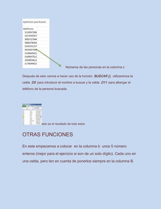 Números de las personas en la columna c
Después de esto vamos a hacer uso de la función BUSCAR (), utilizaremos la
celda D5 para introducir el nombre a buscar y la celda D11 para albergar el
teléfono de la persona buscada.
esto es el resultado de todo estos
OTRAS FUNCIONES
En este empezamos a colocar en la columna b unos 5 número
enteros (mejor para el ejercicio si son de un solo dígito). Cada uno en
una celda, pero ten en cuenta de ponerlos siempre en la columna B.
 