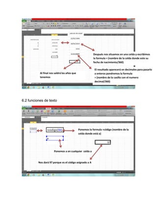 6.2 funciones de texto
Después nos situamos en una celda y escribimos
la formula = (nombre de la celda donde este su
fecha de nacimiento/360)
El resultado aparecerá en decimales para pasarlo
a enteros pondremos la formula
= (nombre de la casilla con el numero
decimal/360)
Al final nos saldrá los años que
tenemos
Ponemos la formula =código (nombre de la
celda donde está a)
Ponemos a en cualquier celda a
Nos dará 97 porque es el código asignado a A
 