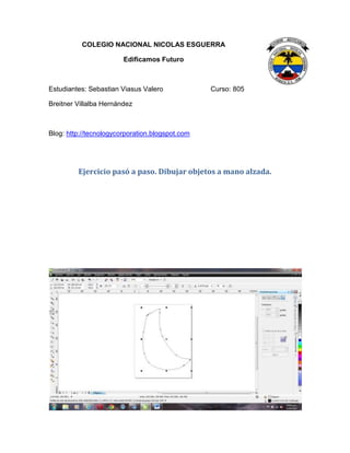 COLEGIO NACIONAL NICOLAS ESGUERRA
Edificamos Futuro
Estudiantes: Sebastian Viasus Valero Curso: 805
Breitner Villalba Hernández
Blog: http://tecnologycorporation.blogspot.com
Ejercicio pasó a paso. Dibujar objetos a mano alzada.