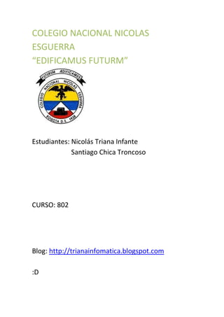 COLEGIO NACIONAL NICOLAS
ESGUERRA
“EDIFICAMUS FUTURM”




Estudiantes: Nicolás Triana Infante
             Santiago Chica Troncoso




CURSO: 802




Blog: http://trianainfomatica.blogspot.com

:D
 
