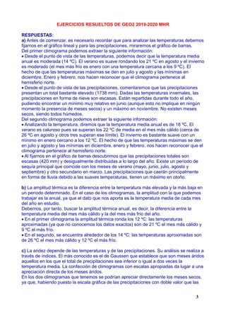 EJERCICIOS RESUELTOS DE GEO2 2019-2020 MHR
RESPUESTAS:
a) Antes de comenzar, es necesario recordar que para analizar las temperaturas debemos
fijarnos en el gráfico lineal y para las precipitaciones, miraremos el gráfico de barras.
Del primer climograma podemos extraer la siguiente información:
Desde el punto de vista de las temperaturas, podemos decir que la temperatura media
anual es moderada (14 ºC). El verano es suave rondando los 21 ºC en agosto y el invierno
es moderado (el mes más frío es enero con una temperatura cercana a los 9 ºC). El
hecho de que las temperaturas máximas se den en julio y agosto y las mínimas en
diciembre, Enero y febrero, nos hacen reconocer que el climograma pertenece al
hemisferio norte.
Desde el punto de vista de las precipitaciones, comentaremos que las precipitaciones
presentan un total bastante elevado (1738 mm). Dadas las temperaturas invernales, las
precipitaciones en forma de nieve son escasas. Están repartidas durante todo el año,
pudiendo encontrar un mínimo muy relativo en junio (aunque esto no implique en ningún
momento la presencia de meses secos) y un máximo en noviembre. No existen meses
secos, siendo todos húmedos.
Del segundo climograma podemos extraer la siguiente información:
Analizando la temperatura, diremos que la temperatura media anual es de 18 ºC. El
verano es caluroso pues se superan los 22 ºC de media en el mes más cálido (cerca de
26 ºC en agosto y otros tres superan ese límite). El invierno es bastante suave con un
mínimo en enero cercano a los 12 ºC. El hecho de que las temperaturas máximas se den
en julio y agosto y las mínimas en diciembre, enero y febrero, nos hacen reconocer que el
climograma pertenece al hemisferio norte.
Al fijarnos en el gráfico de barras descubrimos que las precipitaciones totales son
escasas (420 mm) y desigualmente distribuidas a lo largo del año. Existe un período de
sequía principal que coincide con los meses de verano (mayo, junio, julio, agosto y
septiembre) y otro secundario en marzo. Las precipitaciones que caerán principalmente
en forma de lluvia debido a las suaves temperaturas, tienen un máximo en otoño.
b) La amplitud térmica es la diferencia entre la temperatura más elevada y la más baja en
un período determinado. En el caso de los climogramas, la amplitud con la que podemos
trabajar es la anual, ya que el dato que nos aporta es la temperatura media de cada mes
del año en estudio.
Debemos, por tanto, buscar la amplitud térmica anual, es decir, la diferencia entre la
temperatura media del mes más cálido y la del mes más frío del año.
En el primer climograma la amplitud térmica ronda los 12 ºC: las temperaturas
aproximadas (ya que no conocemos los datos exactos) son de 21 ºC el mes más cálido y
9 ºC el más frío.
En el segundo, se encuentra alrededor de los 14 ºC: las temperaturas aproximadas son
de 26 ºC el mes más cálido y 12 ºC el más frío.
c) La aridez depende de las temperaturas y de las precipitaciones. Su análisis se realiza a
través de índices. El más conocido es el de Gaussen que establece que son meses áridos
aquellos en los que el total de precipitaciones sea inferior o igual a dos veces la
temperatura media. La confección de climogramas con escalas apropiadas da lugar a una
apreciación directa de los meses áridos.
En los dos climogramas que tenemos se podrían apreciar directamente los meses secos,
ya que, habiendo puesto la escala gráfica de las precipitaciones con doble valor que las
3
 