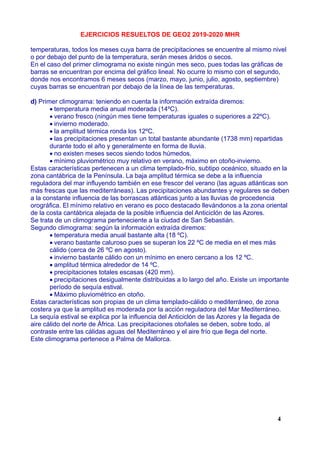 EJERCICIOS RESUELTOS DE GEO2 2019-2020 MHR
temperaturas, todos los meses cuya barra de precipitaciones se encuentre al mismo nivel
o por debajo del punto de la temperatura, serán meses áridos o secos.
En el caso del primer climograma no existe ningún mes seco, pues todas las gráficas de
barras se encuentran por encima del gráfico lineal. No ocurre lo mismo con el segundo,
donde nos encontramos 6 meses secos (marzo, mayo, junio, julio, agosto, septiembre)
cuyas barras se encuentran por debajo de la línea de las temperaturas.
d) Primer climograma: teniendo en cuenta la información extraída diremos:
temperatura media anual moderada (14ºC).
verano fresco (ningún mes tiene temperaturas iguales o superiores a 22ºC).
invierno moderado.
la amplitud térmica ronda los 12ºC.
las precipitaciones presentan un total bastante abundante (1738 mm) repartidas
durante todo el año y generalmente en forma de lluvia.
no existen meses secos siendo todos húmedos.
mínimo pluviométrico muy relativo en verano, máximo en otoño-invierno.
Estas características pertenecen a un clima templado-frío, subtipo oceánico, situado en la
zona cantábrica de la Península. La baja amplitud térmica se debe a la influencia
reguladora del mar influyendo también en ese frescor del verano (las aguas atlánticas son
más frescas que las mediterráneas). Las precipitaciones abundantes y regulares se deben
a la constante influencia de las borrascas atlánticas junto a las lluvias de procedencia
orográfica. El mínimo relativo en verano es poco destacado llevándonos a la zona oriental
de la costa cantábrica alejada de la posible influencia del Anticiclón de las Azores.
Se trata de un climograma perteneciente a la ciudad de San Sebastián.
Segundo climograma: según la información extraída diremos:
temperatura media anual bastante alta (18 ºC).
verano bastante caluroso pues se superan los 22 ºC de media en el mes más
cálido (cerca de 26 ºC en agosto).
invierno bastante cálido con un mínimo en enero cercano a los 12 ºC.
amplitud térmica alrededor de 14 ºC.
precipitaciones totales escasas (420 mm).
precipitaciones desigualmente distribuidas a lo largo del año. Existe un importante
período de sequía estival.
Máximo pluviométrico en otoño.
Estas características son propias de un clima templado-cálido o mediterráneo, de zona
costera ya que la amplitud es moderada por la acción reguladora del Mar Mediterráneo.
La sequía estival se explica por la influencia del Anticiclón de las Azores y la llegada de
aire cálido del norte de África. Las precipitaciones otoñales se deben, sobre todo, al
contraste entre las cálidas aguas del Mediterráneo y el aire frío que llega del norte.
Este climograma pertenece a Palma de Mallorca.
4
 