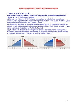 EJERCICIOS RESUELTOS DE GEO2 2019-2020 MHR
2. PRÁCTICA DE POBLACIÓN.
Las figuras muestran la estructura por edad y sexo de la población española en
1960 y en 2001. Obsérvelas y conteste:
a) Compare la población de 0-14 años en ambas figuras. ¿Qué diferencias básicas
existen? ¿Qué especificidades presenta la figura de 2001 en estos grupos de edad? ¿Qué
consecuencias sociales tiene ello? (Hasta 1 punto).
b) Compare la población de 65 y más años en ambas figuras. ¿Qué diferencias básicas
existen? ¿Qué especificidades presenta la figura de 2001 en estos grupos de edad? ¿Qué
consecuencias sociales tiene ello?. (Hasta 1 punto).
c) ¿A qué modelo de estructura demográfica corresponde cada una de estas figuras?
Razone la respuesta explicando brevemente las causas que dan lugar a ambos modelos,
a mediados del siglo XX y a comienzos del XXI. (Hasta 2 puntos).
5
 