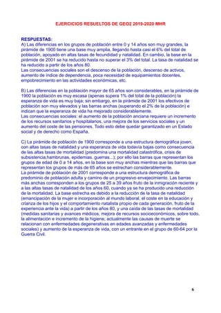 EJERCICIOS RESUELTOS DE GEO2 2019-2020 MHR
RESPUESTAS:
A) Las diferencias en los grupos de población entre 0 y 14 años son muy grandes, la
pirámide de 1900 tiene una base muy amplia, llegando hasta casi el 6% del total de
población, apoyado en altas tasas de fecundidad y natalidad. En cambio, la base en la
pirámide de 2001 se ha reducido hasta no superar el 3% del total. La tasa de natalidad se
ha reducido a partir de los años 80.
Las consecuencias sociales son el descenso de la población, descenso de activos,
aumento de índice de dependencia, poca necesidad de equipamientos docentes,
empobrecimiento en las actividades económicas, etc.
B) Las diferencias en la población mayor de 65 años son considerables, en la pirámide de
1900 la población es muy escasa (apenas supera 1% del total de la población) la
esperanza de vida es muy baja; sin embargo, en la pirámide de 2001 los efectivos de
población son muy elevados y las barras anchas (superando el 2% de la población) e
indican que la esperanza de vida ha mejorado considerablemente.
Las consecuencias sociales: el aumento de la población anciana requiere un incremento
de los recursos sanitarios y hospitalarios, una mejora de los servicios sociales y un
aumento del coste de las pensiones. Todo esto debe quedar garantizado en un Estado
social y de derecho como España.
C) La pirámide de población de 1900 corresponde a una estructura demográfica joven,
con altas tasas de natalidad y una esperanza de vida todavía bajas como consecuencia
de las altas tasas de mortalidad (predomina una mortalidad catastrófica, crisis de
subsistencia,hambrunas, epidemias, guerras...); por ello las barras que representan los
grupos de edad de 0 a 14 años, en la base son muy anchas mientras que las barras que
representan los grupos de más de 65 años se estrechan considerablemente.
La pirámide de población de 2001 corresponde a una estructura demográfica de
predominio de población adulta y camino de un progresivo envejecimiento. Las barras
más anchas corresponden a los grupos de 25 a 39 años fruto de la inmigración reciente y
a las altas tasas de natalidad de los años 60, cuando ya se ha producido una reducción
de la mortalidad. La base estrecha es debido a la reducción de la tasa de natalidad
(emancipación de la mujer e incorporación al mundo laboral, el coste en la educación y
crianza de los hijos y el comportamiento natalista propio de cada generación, fruto de la
experiencia ante la vida) a partir de los años 80, y una caída de las tasas de mortalidad
(medidas sanitarias y avances médicos, mejora de recursos socioeconómicos, sobre todo,
la alimentación e incremento de la higiene; actualmente las causas de muerte se
relacionan con enfermedades degenerativas en edades avanzadas y enfermedades
sociales) y aumento de la esperanza de vida, con un entrante en el grupo de 60-64 por la
Guerra Civil.
6
 