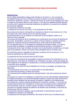 EJERCICIOS RESUELTOS DE GEO2 2019-2020 MHR
RESPUESTAS:
a) El modelo demográfico antiguo está indicado en el número 1, con una tasa de
mortalidad elevada (en torno al 38‰) las causas se debían a crisis de subsistencia,
hambrunas, epidemias, guerras... Este tipo de causa se conoce como exógenas por tener
su origen en el entorno externo al ser humano. Y una tasa de natalidad también elevada,
en torno al 40 ‰ debido a la elevada fertilidad de la población y la ausencia de métodos
de control de natalidad.
El crecimiento natural es muy bajo.
La esperanza de vida era muy corta, no se superaban los 35 años.
b) Las fases de transición demográfica en España se indican en los números 2 y 3. Fue
una etapa más corta e intensa que en el resto de Europa.
Durante esta fase (nº 2) se produce una reducción de la mortalidad, anterior a la
reducción de la natalidad.
Las causas del descenso de la mortalidad es la combinación de una serie de factores de
tipo social, demográfico, económico y cultural: avances médicos y medidas sanitarias,
higiénicas, mejora de recursos socioeconómicos, sobre todo de la alimentación.
En una segunda fase (nº 3), las tasas de mortalidad se mantienen bajas, y se reduce
bruscamente la natalidad. La natalidad irá descendiendo gracias a: la progresiva
incorporación de la mujer al trabajo, el éxodo rural, la terciarización económica, y el mayor
peso de la población urbana con pautas menos natalistas que en el medio rural.
El crecimiento natural o vegetativo es elevado, se observa en los números 2 y 3 un
ascenso significativo de este incremento.
La esperanza de vida se situará entre los 60-70 años.
c) La fase de comportamiento demográfico moderno se indica en los intervalos 4 y 5, se
caracteriza por unas tasas de natalidad y de mortalidad muy bajas, ambas por debajo del
10‰ Llegando en el intervalo 5, actualmente, a un decrecimiento de la población debido a
la reducción de la natalidad.
Las razones de la reducción de la natalidad son muchas y complejas, se destacan las
siguientes:
• La emancipación de la mujer y su incorporación al mercado laboral
• El coste de la educación y crianza de los hijos
• El comportamiento natalista propio de cada generación, fruto de la experiencia ante la
vida.
Las causas de muerte son endógenas, se relacionan con las enfermedades degenerativas
en edades avanzadas y con las enfermedades sociales o propias del modo de vida de la
sociedad actual; destacan las del aparato circulatorio y digestivo y los fallecimientos
provocados por muertes violentas (accidentes de circulación, suicidios...). Por tanto, las
causas predominantes de mortalidad en nuestro país se pueden resumir bastante bien
con las famosas “tres ces”: corazón, cáncer, carretera. En esta fase, la mortalidad se
concentra en aquellos estratos de población de edades más avanzadas y más entre los
hombres que entre las mujeres.
El crecimiento natural es negativo, hemos alcanzado un decrecimiento natural, la
mortalidad ha superado a la natalidad.
La esperanza de vida sigue aumentando: 82,5 años en 2014 (con una diferencia por
8
 