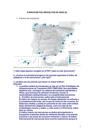 EJERCICIOS PAU RESUELTOS DE GEO2 (8)


    1. Práctica de transporte




Red de puertos de interés general del Estado (M. de Fomento)

1. Este mapa aparece recogido en el PEIT ¿Qué es este documento?

2. ¿Cuál es la actividad principal en los puertos españoles el tráfico de
pasajeros o el de mercancías? ¿Por qué?

3. ¿Cuáles son los puertos que tienen un mayor tráfico?
Solución:
    1. La política estatal de transportes se rige por el Plan Estratégico de
       Infraestructuras de Transporte (PEIT) 2005-2020. Sus principales
       objetivos son: conseguir un sistema de transporte equilibrado y
       eficaz, que favorezca la cohesión territorial y social; la
       sostenibilidad medioambiental y la competitividad económica.
       2. El tráfico de mercancías, sobre todo el internacional.
       El tráfico de viajeros es escaso. En largas distancias se enfrenta a
       la competencia del avión, por lo que se centra en los cruceros. En
       distancias medias y cortas se concentra en las rutas entre ambos
       lados del Estrecho (Algeciras-Ceuta), entre las islas de los
       archipiélagos canario y balear, y entre estas y la Península, sobre
       todo en verano.
       El tráfico interior de mercancías se dedica principalmente a
       transportar el petróleo desde las refinerías litorales a los puertos
       próximos a las zonas de consumo industrial o urbano. El tráfico
       internacional de mercancías tiene enorme importancia porque la


                                                                               1
 