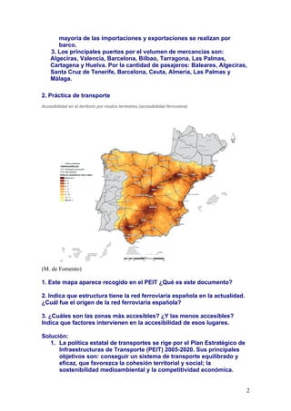 mayoría de las importaciones y exportaciones se realizan por
       barco.
    3. Los principales puertos por el volumen de mercancías son:
    Algeciras, Valencia, Barcelona, Bilbao, Tarragona, Las Palmas,
    Cartagena y Huelva. Por la cantidad de pasajeros: Baleares, Algeciras,
    Santa Cruz de Tenerife, Barcelona, Ceuta, Almería, Las Palmas y
    Málaga.

2. Práctica de transporte
Accesibilidad en el territorio por modos terrestres (accesibilidad ferroviaria)




(M. de Fomento)

1. Este mapa aparece recogido en el PEIT ¿Qué es este documento?

2. Indica que estructura tiene la red ferroviaria española en la actualidad.
¿Cuál fue el origen de la red ferroviaria española?

3. ¿Cuáles son las zonas más accesibles? ¿Y las menos accesibles?
Indica que factores intervienen en la accesibilidad de esos lugares.

Solución:
   1. La política estatal de transportes se rige por el Plan Estratégico de
      Infraestructuras de Transporte (PEIT) 2005-2020. Sus principales
      objetivos son: conseguir un sistema de transporte equilibrado y
      eficaz, que favorezca la cohesión territorial y social; la
      sostenibilidad medioambiental y la competitividad económica.


                                                                                  2
 