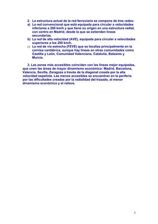 2. La estructura actual de la red ferroviaria se compone de tres redes:
   a) La red convencional que está equipada para circular a velocidades
      inferiores a 200 km/h y que tiene su origen en una estructura radial,
      con centro en Madrid, desde la que se extienden líneas
      secundarias.
   b) La red de alta velocidad (AVE), equipada para circular a velocidades
      superiores a los 200 km/h.
   c) La red de vía estrecha (FEVE) que se localiza principalmente en la
      cornisa cantábrica, aunque hay líneas en otras comunidades como
      Castilla y León, Comunidad Valenciana, Cataluña, Baleares y
      Murcia.

   3. Las zonas más accesibles coinciden con las líneas mejor equipadas,
que unen las áreas de mayor dinamismo económico: Madrid, Barcelona,
Valencia, Sevilla, Zaragoza a través de la diagonal creada por la alta
velocidad española. Las menos accesibles se encuentran en la periferia
por las dificultades creadas por la radialidad del trazado, el menor
dinamismo económico y el relieve.




                                                                          3
 