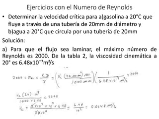 Ejercicios con el Numero de Reynolds
• Determinar la velocidad crítica para a)gasolina a 20°C que
fluye a través de una tubería de 20mm de diámetro y
b)agua a 20°C que circula por una tubería de 20mm
Solución:
a) Para que el flujo sea laminar, el máximo número de
Reynolds es 2000. De la tabla 2, la viscosidad cinemática a
20° es 6.48x10¯⁷m²/s
 