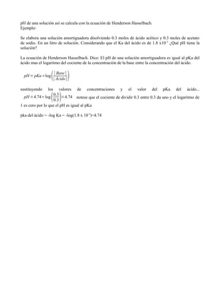 pH de una solución así se calcula con la ecuación de Henderson Hasselbach.
Ejemplo:

Se elabora una solución amortiguadora disolviendo 0.3 moles de ácido acético y 0.3 moles de acetato
de sodio. En un litro de solución. Considerando que el Ka del ácido es de 1.8 x10 -5 ¿Qué pH tiene la
solución?

La ecuación de Henderson Hasselbach. Dice: El pH de una solución amortiguadora es igual al pKa del
ácido mas el logaritmo del cociente de la concentración de la base entre la concentración del ácido.

  pH = pKalog       [ Base ]
                     [ Ácido ]   
sustituyendo   los      valores      de   concentraciones   y   el   valor   del   pKa   del   ácido...
  pH =4.74log    0.3
                    0.3
                         =4.74 notese que el cociente de dividir 0.3 entre 0.3 da uno y el logaritmo de
1 es cero por lo que el pH es igual al pKa

pka del ácido = -log Ka = -log(1.8 x 10-5)=4.74
 