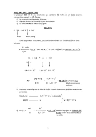JUNIO 2001-2002.- Opción A nº 2
Se preparan 500 ml de una disolución que contiene 0,2 moles de un ácido orgánico
monoprótico cuyo pH es 5,7. Calcule:
   a) La constante de disociación del ácido.
   b) El grado de disociación del ácido en la disolución.
   c) La constante Kb de la base conjugada.

                                                         SOLUCIÓN
                      -         +
a) HA + H2O  A + H3O


    Ácido           Base Conjug.

        Antes de plantear el equilibrio, calculamos la molaridad y la concentración de iones
hidronio.

            0,2 moles
       M=                  = 0,4 M ; pH = -log [H3O+]  5,7 = - log [H3O+]  [H3O+] = 1,99 ·10-6 M
            0,5 L


                      HA + H2O                     A-        +       H3O+

                    0,4 – x                         x                 x



                 0,4 - 1,99 ·10-6           1,99 ·10-6 1,99 ·10-6



                                    [A-] · [H3O]               (1,99 ·10-6)2
                     Ka =                               =                        = 9,9 · 10-12 Es un ácido muy
                                     [HA]                     0,4 - 1,99 ·10-6                 débil, es decir poco
                                                                                               ionizado.

    b) Como me piden el grado de disociación (α) y no me dicen como, yo lo voy a calcular en
       porcentaje

       Si de 0,4 M                            1,99 ·10-6 M se ha disociado

             100 M                           α                                            α = 4,97 ·10-4 %



                          Kw                10-14
             -
    c) Kb (A ) =                      =                           = 1,01 · 10-3 La base conjugada es bastante más
                                                        -12
                          Ka              9,9 · 10                              fuerte, dentro de su debilidad que
                                                                                 su ácido.




                                                                  1
 