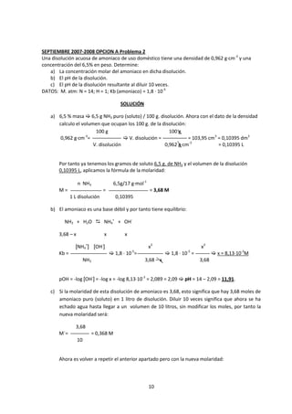 SEPTIEMBRE 2007-2008 OPCION A Problema 2
Una disolución acuosa de amoniaco de uso doméstico tiene una densidad de 0,962 g·cm-3 y una
concentración del 6,5% en peso. Determine:
   a) La concentración molar del amoniaco en dicha disolución.
   b) El pH de la disolución.
   c) El pH de la disolución resultante al diluir 10 veces.
DATOS: M. atm: N = 14; H = 1; Kb (amoniaco) = 1,8 · 10-5

                                        SOLUCIÓN

   a) 6,5 % masa  6,5 g NH3 puro (soluto) / 100 g. disolución. Ahora con el dato de la densidad
      calculo el volumen que ocupan los 100 g. de la disolución:
                       100 g                            100 g
       0,962 g·cm-3=                 V. disolución =            = 103,95 cm3 = 0,10395 dm3
                      V. disolución                   0,962 g·cm-3            = 0,10395 L


       Por tanto ya tenemos los gramos de soluto 6,5 g. de NH3 y el volumen de la disolución
       0,10395 L, aplicamos la fórmula de la molaridad:

                  n NH3              6,5g/17 g·mol-1
       M=                      =                       = 3,68 M
              1 L disolución          0,10395

   b) El amoniaco es una base débil y por tanto tiene equilibrio:

         NH3 + H2O  NH4+ + OH-

       3,68 – x                x          x

                [NH4+] [OH-]                           x2                      x2
       Kb =                         1,8 · 10-5=               1,8 · 10-5 =           x = 8,13·10-3M
                       NH3                         3,68 – x                    3,68


       pOH = -log [OH-] = -log x = -log 8,13·10-3 = 2,089 = 2,09  pH = 14 – 2,09 = 11,91.

   c) Si la molaridad de esta disolución de amoniaco es 3,68, esto significa que hay 3,68 moles de
      amoniaco puro (soluto) en 1 litro de disolución. Diluir 10 veces significa que ahora se ha
      echado agua hasta llegar a un volumen de 10 litros, sin modificar los moles, por tanto la
      nueva molaridad será:

                3,68
       M´=               = 0,368 M
                  10


       Ahora es volver a repetir el anterior apartado pero con la nueva molaridad:




                                                       10
 