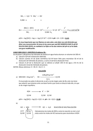 NH3 + H2O  NH4+ + OH-

          0,368 – x           x         x



               [NH4+] [OH-]                         x2                       x2
                                            -5                        -5
        Kb =                    1,8 · 10 =                   1,8 · 10 =            x = 2,57·10-3M
                   NH3                           0,368 – x                  0,368


        pOH = -log [OH-] = -log x = -log 2,57·10-3 = 2,59  pH = 14 – 2,59 = 11,41.

        Es muy importante que nos fijemos en este valor, este dato nos está diciendo que
        diluir una concentración 10 veces (o las veces que sea) NO SIGNIFICA QUE EL pH SE
        DILUYA ESAS VECES, en realidad si os fijáis en los dos valores del pH no se ha dado
        una gran modificación.

JUNIO 2009-2010 F. ESPECÍFICA Problema 1B.-
Se disuelven 1,68 gramos de hidróxido de potasio en agua hasta alcanzar un volumen de 100 ml.
    a) Calcule el pH de la disolución obtenida.
    b) Calcule cuantos ml de ácido clorhídrico 0,6 M hacen falta para neutralizar 50 ml de la
        disolución de hidróxido de potasio, y cuál es el pH de la disolución final.
    c) Calcule el pH de la disolución que se obtiene al añadir 250 ml de agua a 50 mL de la
        disolución inicial de hidróxido de potasio.
DATOS. Masas atómicas: K = 39; O = 16; H = 1

                                    SOLUCIÓN

                                            1,68 g/56 g·mol-1
   a) MM KOH = 56 g·mol-1 ;        M=                      = 0,3 M
                                                0,1 L
        El enunciado nos pide el cálculo de un pH y no da ningún valor de Kb, esto nos tiene
        que advertir que estamos ante una base fuerte y por tanto se disocia toda ella, sin que
        se de ningún equilibrio.


                      KOH                   K+ + OH-

                      0,3 M                 0,3 M   0,3 M

        pOH = -log [OH-] = -log 0,3 = 0,52  pH = 14 – 0,52 = 13,48

   b)

          HCl + KOH                          KCl + H2O          REACCIÓN DE NEUTRALIZACIÓN

          V???     50 mL        Calcularemos los moles de KOH y como la reacción es mol a mol
          0,6 M    0,3 M      , estos serán los moles de HCl necesarios para neutralizar al KOH




                                                    11
 