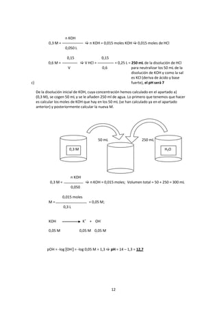 n KOH
            0,3 M =                     n KOH = 0,015 moles KOH  0,015 moles de HCl
                        0,050 L

                         0,15                     0,15
            0,6 M =                   V HCl =            = 0,25 L = 250 mL de la disolución de HCl
                         V                         0,6               para neutralizar los 50 mL de la
                                                                     disolución de KOH y como la sal
                                                                     es KCl (deriva de ácido y base
c)                                                                   fuerte), el pH será 7

     De la disolución inicial de KOH, cuya concentración hemos calculado en el apartado a)
     (0,3 M), se cogen 50 mL y se le añaden 250 ml de agua. Lo primero que tenemos que hacer
     es calcular los moles de KOH que hay en los 50 mL (se han calculado ya en el apartado
     anterior) y posteriormente calcular la nueva M.




                                                 50 mL                    250 mL

                          0,3 M                                                          H2O




                             n KOH
             0,3 M =                    n KOH = 0,015 moles; Volumen total = 50 + 250 = 300 mL
                             0,050

                      0,015 moles
            M=                           = 0,05 M;
                       0,3 L


            KOH                       K+ + OH-

            0,05 M                0,05 M 0,05 M



           pOH = -log [OH-] = -log 0,05 M = 1,3  pH = 14 – 1,3 = 12,7




                                                         12
 