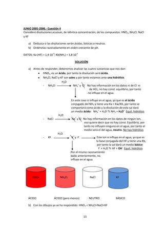 JUNIO 2005-2006.- Cuestión 4
Considere disoluciones acuosas, de idéntica concentración, de los compuestos: HNO3, NH4Cl, NaCl
y KF

    a) Deduzca si las disoluciones serán ácidas, básicas o neutras.
    b) Ordénelas razonadamente en orden creciente de pH.

DATOS: Ka (HF) = 1,4·10-4; Kb(NH3) = 1,8·10-5

                                          SOLUCIÓN

    a) Antes de responder, deberemos analizar las cuatro sustancias que nos dan:
              HNO3, es un ácido, por tanto la disolución será ácida.
              NH4Cl, NaCl y KF son sales y por tanto estamos ante una hidrólisis
                             H2O
              - NH4Cl                 NH4+ y Cl- No hay información en los datos ni de Cl- ni
                                                    de HCL, no hay const. equilibrio, por tanto
                                                   no influye en el agua.

                                       En este caso si influye en el agua, ya que es el ácido
                                       conjugado del NH3 y tiene una Ka = Kw/Kb, por tanto se
                                       comportará como ácido y la disolución de esta sal dará
                                       un medio ácido: NH4+ + H2O  NH3 + H3O+ Equil. hidrólisis
                              H2O
                -   NaCl               Na+ y Cl- No hay información en los datos de ningún ion,
                                                  eso quiere decir que no hay const. Equilibrio, por
                                                 tanto no influyen ninguno en el agua, por tanto el
                                                 medio será el del agua, neutro. No hay hidrólisis
                             H2O
                -   KF                 K+ y F-             Este ion si influye en el agua, ya que es
                                                           la base conjugada del HF y tiene una Kb,
                                                            por tanto la sal dará un medio básico
                                                             F- + H2O  HF + OH- Equil. hidrólisis
                                       Por el mismo razonamiento
                                       dado anteriormente, no
                                       influye en el agua.




       HNO3                    NH4CL                  NaCl                 KF




   ÁCIDO                   ÁCIDO (pero menos)         NEUTRO               BÁSICO

    b) Con los dibujos ya se ha respondido: HNO3 < NH4Cl<NaCl<KF


                                                 13
 