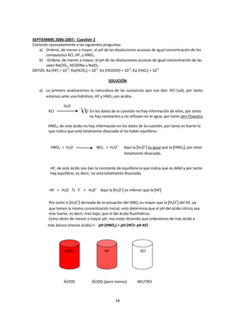 SEPTIEMBRE 2006-2007.- Cuestión 2
Conteste razonadamente a las siguientes preguntas:
   a) Ordene, de menor a mayor, el pH de las disoluciones acuosas de igual concentración de los
       compuestos KCl, HF, y HNO3.
   b) Ordene, de menor a mayor, el pH de las disoluciones acuosas de igual concentración de las
       sales NaClO2, HCOONa y NaIO4
DATOS: Ka (HF) = 10-3; Ka(HClO2) = 10-2; Ka (HCOOH) = 10-4; Ka (HIO4) = 10-8

                                            SOLUCIÓN

   a) Lo primero analizaremos la naturaleza de las sustancias que nos dan: KCl (sal), por tanto
      estamos ante una hidrólisis; HF y HNO3 son ácidos.

                 H2O
         KCl                K+Cl- En los datos de la cuestión no hay información de ellos, por tanto
                                 no hay constantes y no influyen en el agua, por tanto pH=7(neutro

        HNO3, de este ácido no hay información en los datos de la cuestión, por tanto es fuerte lo
        que indica que está totalmente disociado al no haber equilibrio:


          HNO3 + H2O                 NO3- + H3O+      Aquí la [H3O+] es igual que la [HNO3], por estar
                                                      totalmente disociado.


          HF, de este ácido nos dan la constante de equilibrio lo que indica que es débil y por tanto
          hay equilibrio, es decir, no está totalmente disociado.


         HF + H2O  F- + H3O+ Aquí la [H3O+] es inferior que la [HF]

         Por tanto si [H3O+] derivada de la actuación del HNO3 es mayor que la [H3O+] del HF, ya
         que tienen la misma concentración inicial, esto determina que el pH del ácido nítrico sea
         más fuerte, es decir, más bajo, que el del ácido fluorhídrico
         Como dicen de menor a mayor pH, nos están diciendo que ordenemos de más ácido a
        más básico (menos ácido)⇨ pH (HNO3) < pH (HF)< pH KCl




                  HNO3                    HF                    KCl




                 ÁCIDO            ÁCIDO (pero menos)          NEUTRO



                                                14
 