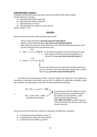 JUNIO 2007-2008.- Cuestión 4
Se preparan disoluciones acuosas de igual concentración de HCl, NaCl, NH4Cl y NaOH.
Conteste de forma razonada:
    a) ¿Qué disolución tendrá mayor pH?
    b) ¿Qué disolución tendrá menor pH?
    c) ¿Qué disolución es neutra?
    d) ¿Qué disolución no cambiará su pH al diluirla?
DATOS: Ka NH4+ = 10-9

                                             SOLUCIÓN

Veamos la naturaleza de las cuatro sustancias que nos dan:

       - HCl es el ácido clorhídrico, por tanto se pH será ácido (pH<7).
       - NaOH es la base hidróxido sódico, por tanto su pH será básico (pH>7).
       - NaCl y NH4Cl son sales, por tanto estamos ante una hidrólisis y tendremos que ver el pH
         que van a determinar los iones de estas sales.
                       H2O
           NaCl                   Na+ Cl- En los datos de la cuestión no hay información de estos
                                            iones, luego no tienen constantes de equilibrio y no
                                            influyen en el agua, por tanto su pH será neutro =7
                        H2O
           NH4Cl                   NH4+ Cl-


                                  En este caso los datos nos dan información de forma directa de
                                  este ion, nos dan su Ka lo que indica que actuará como un ácido
                                  sobre el agua, por tanto su pH será ácido (pH<7)


      Por tanto hay dos disoluciones ácidas, la del HCL (ácido muy fuerte) por tanto totalmente
disociado y la disolución salina NH4Cl, cuyo ion NH4+ es también un ácido (pero más débil, ya que
hay equilibrio, como demuestra su Ka) por tanto solo parcialmente disociado:


               HCl + H2O           CL- + H3O+
                                                      La concentración de H3O+ debida a la acción
                                                      del HCl es mayor que la concentración de
               NH4+ + H2O  NH3 + H3O+                H3O+ debida a la acción del NH4+, según
                (equilibrio de hidrólisis)            hemos razonado anteriormente:
                                                       H3O+ (HCl)> H3O+ (NH4+) y cuanto mayor es
                                                       Esta concentración más ácido es y por tanto
                                                       menor será su pH


Una vez que se ha razonado esto, pasamos a responder a las diferentes cuestiones:

   a) La disolución de la base NaOH, cuyo pH >7
   b) La disolución más ácida, por tanto la de HCl.
   c) La disolución de la sal NaCl, cuyo pH=7.



                                                16
 