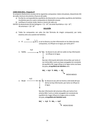JUNIO 2010-2011.- Pregunta 2ª
Se preparan disoluciones acuosas de los siguientes compuestos: Ioduro de potasio, dioxonitrato (III)
de sodio, bromuro de amonio y fluoruro de sodio.
    a) Escriba los correspondientes equilibrios de disociación y los posibles equilibrios de hidrólisis
        resultantes para los cuatro compuestos en disolución acuosa.
    b) Justifique el carácter ácido, básico o neutro de cada una.
DATOS: Ka dioxonitrato (III) de hidrógeno = 7,2 · 10-4; Ka ácido fluorhídrico = 6,6 · 10-4;
        Kb amoniaco = 1,8 · 10-5
                                              SOLUCIÓN

    a) Todos los compuestos son sales (no dan fórmulas de ningún compuesto), por tanto
       estamos ante una cuestión de hidrólisis.

                    H2O
            KI                   K+ I- La sal se disocia y no dan información en los datos de estos
                                       compuestos, no influyen en el agua, por tanto pH=7


                          H2O
            NaNO2                      Na+ NO2- Se disocia la sal y del ion sodio no hay información
                                                no influye en el agua.


                                            Nos dan información del ácido nitrosa (Ka), por tanto el
                                            Ion nitrito (NO2-) será una base conjugada con constante
                                            de equilibrio Kb, luego influye en el agua como una base.
                                            Así púes, el equilibrio de hidrólisis será:

                                            NO2- + H2O  HNO2 + OH-

                                                                                MEDIO BÁSICO

                          H2O
            NH4Br                     NH4+ Br- Se disocia la sal y del ion bromo o del ácido del que
                                               deriva no hay información, por tanto no influye en
                                               el agua.


                                       Nos dan información del amoniaco (Kb), por tanto el ion
                                       amonio (NH4+) será un ácido conjugado con constante de
                                       equilibrio Ka, luego influye en el agua como un ácido.
                                       Así púes, el equilibrio de hidrólisis será:

                                       NH4+ + H2O  NH3 + H3O+

                                                                           MEDIO ÁCIDO




                                                  19
 