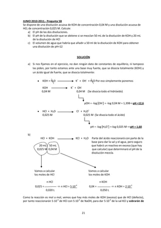 JUNIO 2010-2011.- Pregunta 5B
Se dispone de una disolución acuosa de KOH de concentración 0,04 M y una disolución acuosa de
HCL de concentración 0,025 M. Calcule:
    a) El pH de las dos disoluciones.
    b) El pH de la disolución que se obtiene si se mezclan 50 mL de la disolución de KOH y 20 mL
        de la disolución de HCl
    c) El volumen de agua que habría que añadir a 50 ml de la disolución de KOH para obtener
        una disolución de pH=12


                                                SOLUCIÓN

    a) Si nos fijamos en el ejercicio, no dan ningún dato de constantes de equilibrio, ni tampoco
       las piden, por tanto estamos ante una base muy fuerte, que se disocia totalmente (KOH) y
       un ácido igual de fuerte, que se disocia totalmente:

                KOH + H2O                      K+ + OH- + H2O Por eso simplemente ponemos

               KOH                      K+ + OH-
               0,04 M                       0,04 M (Se disocia todo el hidróxido)


                                                      pOH = -log [OH-] = -log 0,04 M = 1,398⇨pH =12,6

                HCl + H2O                       Cl- + H3O+
                0,025 M                               0,025 M (Se disocia todo el ácido)


                                                            pH = -log [H3O+] =-log 0,025 M ⇨pH = 1,60

    b)
              HCl + KOH                        KCl + H2O    Parte del ácido reaccionará con parte de la
                                                            base para dar la sal y el agua, pero seguro
             20 mL 50 mL                                    que habrá un reactivo en exceso (que hay
           0,025 M 0,04 M                                   que calcular) que determinará el pH de la
                                                            disolución mezcla.




         Vamos a calcular                                Vamos a calcular
         los moles de HCl                                los moles de KOH

                    n HCl                                           n KOH
          0,025 =             ⇨ n HCl = 5·10   -4
                                                           0,04 =             ⇨ n KOH = 2·10-3
                    0,020 L                                         0,050 L

Como la reacción es mol a mol, vemos que hay más moles de KOH (exceso) que de HCl (defecto),
por tanto reaccionarán 5·10-4 de HCl con 5·10-4 de NaOH, para dar 5·10-4 de la sal KCl y sobrarán de



                                                    21
 