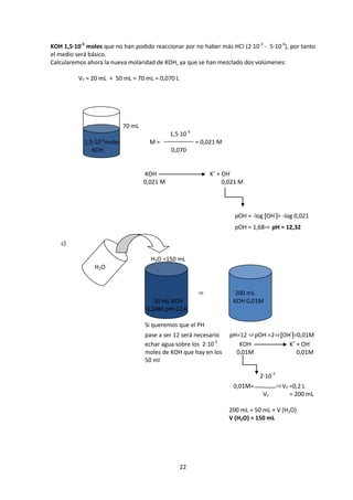 KOH 1,5·10-3 moles que no han podido reaccionar por no haber más HCl (2·10-3 - 5·10-4), por tanto
el medio será básico.
Calcularemos ahora la nueva molaridad de KOH, ya que se han mezclado dos volúmenes:

          VT = 20 mL + 50 mL = 70 mL = 0,070 L




                            70 mL
                                              1,5·10-3
            1,5·10-3moles            M=                  = 0,021 M
               KOH                            0,070


                                    KOH                      K+ + OH-
                                    0,021 M                       0,021 M




                                                                       pOH = -log [OH-]= -log 0,021
                                                                       pOH = 1,68⇨ pH = 12,32

   c)

                                      H2O =150 mL
                H2O


                                                         ⇨             200 mL
                                       50 mL KOH                      KOH 0,01M
                                    0,04M pH=12,6

                                    Si queremos que el PH
                                    pase a ser 12 será necesario     pH=12 ⇨pOH =2⇨[OH-]=0,01M
                                    echar agua sobre los 2·10-3         KOH           K+ + OH-
                                    moles de KOH que hay en los        0,01M             0,01M
                                    50 ml

                                                                                2·10-3
                                                                      0,01M=             ⇨VT =0,2 L
                                                                                 VT          = 200 mL

                                                                     200 mL = 50 mL + V (H2O)
                                                                     V (H2O) = 150 mL




                                                 22
 