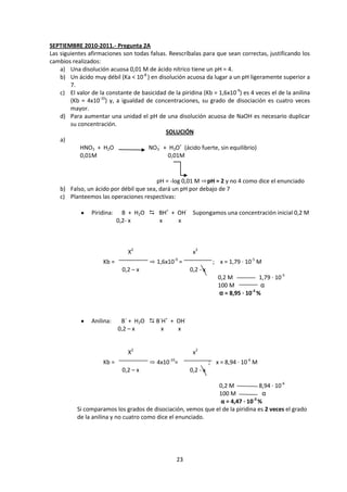 SEPTIEMBRE 2010-2011.- Pregunta 2A
Las siguientes afirmaciones son todas falsas. Reescríbalas para que sean correctas, justificando los
cambios realizados:
    a) Una disolución acuosa 0,01 M de ácido nítrico tiene un pH = 4.
    b) Un ácido muy débil (Ka < 10-8 ) en disolución acuosa da lugar a un pH ligeramente superior a
        7.
    c) El valor de la constante de basicidad de la piridina (Kb = 1,6x10-9) es 4 veces el de la anilina
        (Kb = 4x10-10) y, a igualdad de concentraciones, su grado de disociación es cuatro veces
        mayor.
    d) Para aumentar una unidad el pH de una disolución acuosa de NaOH es necesario duplicar
        su concentración.
                                             SOLUCIÓN
    a)
            HNO3 + H2O                NO3- + H3O+ (ácido fuerte, sin equilibrio)
            0,01M                             0,01M


                                         pH = -log 0,01 M ⇨pH = 2 y no 4 como dice el enunciado
    b) Falso, un ácido por débil que sea, dará un pH por debajo de 7
    c) Planteemos las operaciones respectivas:

                Piridina:     B + H2O  BH+ + OH- Supongamos una concentración inicial 0,2 M
                            0,2- x      x     x



                               X2                       x2
                     Kb =              ⇨ 1,6x10-9 =               ; x = 1,79 · 10-5 M
                             0,2 – x                   0,2 - x
                                                                    0,2 M           1,79 · 10-5
                                                                    100 M            α
                                                                                 -3
                                                                    α = 8,95 · 10 %



                Anilina:     B´ + H2O  B´H+ + OH-
                            0,2 – x       x    x


                               X2                       x2
                     Kb =              ⇨ 4x10-10=                ; x = 8,94 · 10-6 M
                             0,2 – x                   0,2 - x

                                                              0,2 M            8,94 · 10-6
                                                              100 M              α
                                                               α = 4,47 · 10-3 %
          Si comparamos los grados de disociación, vemos que el de la piridina es 2 veces el grado
          de la anilina y no cuatro como dice el enunciado.




                                                  23
 