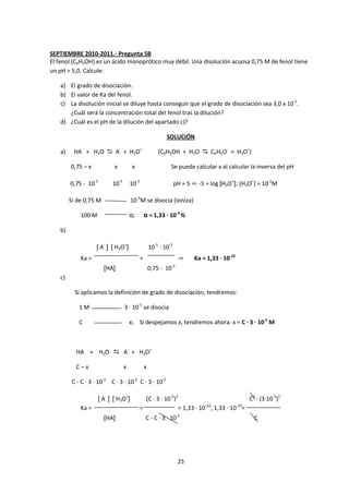 SEPTIEMBRE 2010-2011.- Pregunta 5B
El fenol (C6H5OH) es un ácido monoprótico muy débil. Una disolución acuosa 0,75 M de fenol tiene
un pH = 5,0. Calcule:

   a) El grado de disociación.
   b) El valor de Ka del fenol.
   c) La disolución inicial se diluye hasta conseguir que el grado de disociación sea 3,0 x 10-5.
      ¿Cuál será la concentración total del fenol tras la dilución?
   d) ¿Cuál es el pH de la dilución del apartado c)?

                                                              SOLUCIÓN

   a)    HA + H2O  A- + H3O+                             (C6H5OH + H2O  C6H5O- + H3O+)

        0,75 – x             x          x                       Se puede calcular x al calcular la inversa del pH

        0,75 - 10-5         10-5       10-5                         pH = 5 ⇨ -5 = log [H3O+]; [H3O+] = 10-5M

        Si de 0,75 M                   10-5M se disocia (ioniza)

            100 M                      α;         α = 1,33 · 10-3 %

   b)

                    [ A- ] [ H3O+]                    10-5 · 10-5
            Ka =                              =                      ⇨      Ka = 1,33 · 10-10
                        [HA]                          0,75 - 10-5
   c)

          Si aplicamos la definición de grado de disociación, tendremos:

            1M                     3 · 10-5 se disocia

            C                          x; Si despejamos x, tendremos ahora: x = C · 3 · 10-5 M



          HA + H2O  A- + H3O+

          C–x                      x              x

         C - C · 3 · 10-5 C · 3 · 10-5 C · 3 · 10-5

                      [ A- ] [ H3O+]               (C · 3 · 10-5)2                                   C2 · (3·10-5)2
            Ka =                              =                      = 1,33 · 10-10; 1,33 · 10-10=
                        [HA]                      C - C · 3 · 10-5                                     C




                                                                     25
 