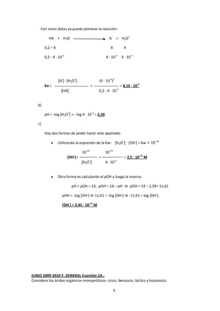 Con estos datos ya puedo plantear la reacción:

            HA + H2O                                  A- + H3O+

         0,2 – X                                       X               X

         0,2 - 4 · 10-3                             4 · 10-3          4 · 10-3




                   [A-] · [H3O+]               (4 · 10-3)2
         Ka =                              =                         = 8,16 · 10-5
                                                                -3
                     [HA]                      0,2 - 4 · 10


    b)

         pH = -log [H3O+] = - log 4 · 10-3 = 2,39

    c)

         Hay dos formas de poder hacer este apartado:

                   Utilizando la expresión de la Kw: [H3O+] · [OH-] = Kw = 10-14

                                   10-14            10-14
                             -
                          [OH ]=               =                       = 2,5 · 10-12 M
                                   [H3O+]           4 · 10-3


                   Otra forma es calculando el pOH y luego la inversa:

                            pH + pOH = 14; pOH = 14 – pH  pOH = 14 – 2,39= 11,61

                     pOH = -log [OH-]  11,61 = -log [OH-]  -11,61 = log [OH-];

                     [OH-] = 2,45 · 10-12 M




JUNIO 2009-2010 F. GENERAL Cuestión 2A.-
Considere los ácidos orgánicos monopróticos: úrico, benzoico, láctico y butanoico.

                                                            3
 