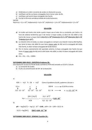 a) Ordénelos en orden creciente de acidez en disolución acuosa.
    b) Justifique cuál de sus bases conjugadas tiene menor valor de Kb.
    c) Justifique cuál será la base conjugada más fuerte.
    d) Escribe la fórmula semidesarrollada del ácido butanoico.
DATOS:
Ka(úrico) = 5,1 x 10-6; Ka(benzoico) = 6,6 x 10-5; Ka(láctico) = 1,4 x 10-4; Ka(butanoico)= 1,5 x 10-5


                                                    SOLUCIÓN

     a) Un ácido será tanto más ácido cuanto mayor sea el valor de su constante, por tanto a la
        hora de ordenar tendremos que ir de menor a mayor acidez, es decir de más débil a más
        fuerte (de menor a mayor Ka) úrico (5,1 x 10-6)<butanoico (1,5 x 10-5)<benzoico (6,6 x 10-
        5
         )<láctico (1,4 x 10-4).
     b) La relación entre el ácido y su base conjugada es siempre una relación inversa (Kb=Kw/Ka),
        por tanto la base más débil (la que tiene menor valor de Kb) será la conjugada del ácido
        más fuerte, es decir la base conjugada del ácido láctico.
     c) Por el mismo razonamiento del apartado anterior, la base conjugada más fuerte (la que
        tiene el mayor valor de Kb) será la del ácido más débil, es decir la base conjugada del ácido
        úrico.
     d) CH3 – CH2 – CH2 – COOH


SEPTIEMBRE 2009-2010 F. ESPECÍFICA Problema 2B.-
Una disolución acuosa 0,2 M del ácido cianhídrico HCN está ionizada un 0,16 %. Calcule:
   a) La constante de acidez.
   b) El pH y la concentración de OH- de la disolución.


                                                    SOLUCIÓN

a)

      HCN + H2O  CN- + H3O+                      Como el problema da α%, podemos calcular x:

     0,2-x                  x         x                       100 M                     0,16 M se ioniza

     0,2- 3,2 · 10-4   3,2 · 10-4    3,2 · 10-4               0,2 M                        x; x = 3,2 · 10-4 M


                       [CN- ] [H3O+]               (3,2 · 10-4)2
               Ka =                        =                            = 5,13 · 10-7
                                                                   -4
                            HCN                   0,2- 3,2 · 10
b)

      pH = - log [H3O+] = - log 3,2 · 10-4 = 3,49; pOH = 14 – 3,49 = 10,51 

     - 10,51 = log [OH-];       [OH-] =3,09 · 10 -11 M


SEPTIEMBRE 2009-2010 F. GENERAL Cuestión 2A.-

                                                          4
 