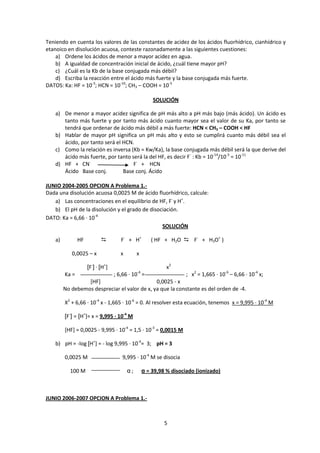 Teniendo en cuenta los valores de las constantes de acidez de los ácidos fluorhídrico, cianhídrico y
etanoico en disolución acuosa, conteste razonadamente a las siguientes cuestiones:
    a) Ordene los ácidos de menor a mayor acidez en agua.
    b) A igualdad de concentración inicial de ácido, ¿cuál tiene mayor pH?
    c) ¿Cuál es la Kb de la base conjugada más débil?
    d) Escriba la reacción entre el ácido más fuerte y la base conjugada más fuerte.
DATOS: Ka: HF = 10-3; HCN = 10-10; CH3 – COOH = 10-5

                                                       SOLUCIÓN

    a) De menor a mayor acidez significa de pH más alto a pH más bajo (más ácido). Un ácido es
       tanto más fuerte y por tanto más ácido cuanto mayor sea el valor de su Ka, por tanto se
       tendrá que ordenar de ácido más débil a más fuerte: HCN < CH3 – COOH < HF
    b) Hablar de mayor pH significa un pH más alto y esto se cumplirá cuanto más débil sea el
       ácido, por tanto será el HCN.
    c) Como la relación es inversa (Kb = Kw/Ka), la base conjugada más débil será la que derive del
       ácido más fuerte, por tanto será la del HF, es decir F- : Kb = 10-14/10-3 = 10-11
    d) HF + CN-                     F- + HCN
       Ácido Base conj.         Base conj. Ácido

JUNIO 2004-2005 OPCION A Problema 1.-
Dada una disolución acuosa 0,0025 M de ácido fluorhídrico, calcule:
   a) Las concentraciones en el equilibrio de HF, F- y H+.
   b) El pH de la disolución y el grado de disociación.
DATO: Ka = 6,66 · 10-4
                                                SOLUCIÓN

    a)          HF                   F- + H+         ( HF + H2O  F- + H3O+ )

            0,0025 – x                x        x

                     [F-] · [H+]                             x2
         Ka =                      ; 6,66 · 10-4 =                   ; x2 = 1,665 · 10-6 – 6,66 · 10-4 x;
                  [HF]                         0,0025 - x
         No debemos despreciar el valor de x, ya que la constante es del orden de -4.

         X2 + 6,66 · 10-4 x - 1,665 · 10-6 = 0. Al resolver esta ecuación, tenemos x = 9,995 · 10-4 M

         [F-] = [H+]= x = 9,995 · 10-4 M

         [HF] = 0,0025 - 9,995 · 10-4 = 1,5 · 10-3 = 0,0015 M

    b) pH = -log [H+] = - log 9,995 · 10-4= 3; pH = 3

         0,0025 M                      9,995 · 10-4 M se disocia

           100 M                          α;       α = 39,98 % disociado (ionizado)



JUNIO 2006-2007 OPCION A Problema 1.-



                                                            5
 
