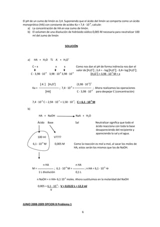El pH de un zumo de limón es 3,4. Suponiendo que el ácido del limón se comporta como un ácido
monoprótico (HA) con constante de acidez Ka = 7,4 · 10-4, calcule:
    a) La concentración de HA en ese zumo de limón.
    b) El volumen de una disolución de hidróxido sódico 0,005 M necesaria para neutralizar 100
        ml del zumo de limón


                                          SOLUCIÓN



   a)     HA + H2O  A- + H3O+

         C–x                     x       x            Como nos dan el pH de forma indirecta nos dan el
                                                      valor de [H3O+] ; 3,4 = - log [H3O+]; -3,4= log [H3O+];
        C - 3,98 · 10-4 3,98 · 10-4 3,98 · 10-4                   [H3O+] = 3,98 · 10-4 M = x


                  [ A- ] [H3O+]                        (3,98 · 10-4)2
         Ka =                        ; 7,4 · 10-4 =                      ; Ahora realizamos las operaciones
                        [HA]                           C - 3,98 · 10-4      para despejar C (concentración)


         7,4 · 10-4 C – 2,94 · 10-7 = 1,58 · 10-7; C = 6,1 · 10-4 M

   b)

                HA + NaOH                             NaA + H2O

                Ácido    Base                         Sal                  Neutralizar significa que todo el
                                                                           ácido reacciona con toda la base
                                                                           desapareciendo del recipiente y
                                                                           apareciendo la sal y el agua.
                100 ml          V????

         6,1 · 10-4 M           0,005 M           Como la reacción es mol a mol, al sacar los moles de
                                                  HA, estos serán los mismos que los de NaOH.




                    n HA                              n HA
                                          -4
         M=                   ; 6,1 · 10 M =                      ; n HA = 6,1 · 10-5 
                1 L disolución                        0,1 L

              n NaOH = n HA= 6,1·10-5 moles. Ahora sustituimos en la molaridad del NaOH

                0,005 = 6,1 · 10-5 ; V = 0,0122 L = 12,2 ml
                          V



JUNIO 2008-2009 OPCION B Problema 1

                                                              6
 