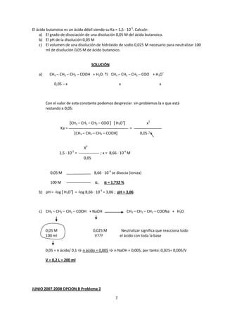 El ácido butanoico es un ácido débil siendo su Ka = 1,5 · 10-5. Calcule:
    a) El grado de disociación de una disolución 0,05 M del ácido butanoico.
    b) El pH de la disolución 0,05 M
    c) El volumen de una disolución de hidróxido de sodio 0,025 M necesario para neutralizar 100
         ml de disolución 0,05 M de ácido butanoico.


                                          SOLUCIÓN

   a)     CH3 – CH2 – CH2 – COOH + H2O  CH3 – CH2 – CH2 – COO- + H3O+

             0,05 – x                                        x                      x



        Con el valor de esta constante podemos despreciar sin problemas la x que está
        restando a 0,05:


                        [CH3 – CH2 – CH2 – COO-] [ H3O+]                     x2
                 Ka =                                              =
                              [CH3 – CH2 – CH2 – COOH]                   0,05 - x


                                   X2
                         -5
                 1,5 · 10 =                     ; x = 8,66 · 10-4 M
                                   0,05


          0,05 M                           8,66 · 10-4 se disocia (ioniza)

          100 M                            α;     α = 1,732 %

   b) pH = -log [ H3O+] = -log 8,66 · 10-4 = 3,06 ; pH = 3,06



   c) CH3 – CH2 – CH2 – COOH + NaOH                              CH3 – CH2 – CH2 – COONa + H2O



        0,05 M                            0,025 M             Neutralizar significa que reacciona todo
        100 ml                             V???              el ácido con toda la base


        0,05 = n ácido/ 0,1  n ácido = 0,005  n NaOH = 0,005, por tanto: 0,025= 0,005/V

        V = 0,2 L = 200 ml




JUNIO 2007-2008 OPCION B Problema 2

                                                         7
 