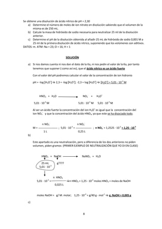Se obtiene una disolución de ácido nítrico de pH = 2,30
    a) Determine el número de moles de ion nitrato en disolución sabiendo que el volumen de la
        misma es de 250 mL.
    b) Calcule la masa de hidróxido de sodio necesaria para neutralizar 25 ml de la disolución
        anterior.
    c) Determine el pH de la disolución obtenida al añadir 25 mL de hidróxido de sodio 0,001 M a
        25 ml de la primera disolución de ácido nítrico, suponiendo que los volúmenes son aditivos.
DATOS: m. ATM: Na = 23; O = 16; H = 1


                                       SOLUCIÓN

    a) Si nos damos cuenta ni nos dan el dato de la Ka, ni nos pedin el valor de la Ka, por tanto
       tenemos que suponer ( como así es), que el ácido nítrico es un ácido fuerte

         Con el valor del pH podremos calcular el valor de la concentración de ion hidronio

         pH = -log [H3O+]  2,3 = -log [H3O+]; -2,3 = log [H3O+]  [H3O+] = 5,01 · 10-3 M



              HNO3 + H2O                             NO3- +      H3O+

          5,01 · 10-3 M                          5,01 · 10-3 M    5,01 · 10-3 M

         Al ser un ácido fuerte la concentración del ion H3O+ es igual que la concentración del
         Ion NO3- y que la concentración del ácido HNO3, ya que este se ha disociado todo.


                n NO3-                           n NO3-
         M=                    ; 5,01 · 10-3 =                ; n NO3- = 1,2525 · 10-3 = 1,25 · 10-3
                  1L                             0,25 L
    b)

         Este apartado es una neutralización, pero a diferencia de los dos anteriores no piden
         volumen, piden gramos (PRIMER EJEMPLO DE NEUTRALIZACIÓN QUE YO DI EN CLASE)


                HNO3 + NaOH                         NaNO3 + H2O

                25 mL         g????
              5,01 · 10-3


                            n HNO3
                       -3
            5,01 · 10 =                n HNO3 = 1,25 · 10-4 moles HNO3 = moles de NaOH
                             0,025 L


            moles NaOH = g/ M. molar; 1,25 · 10-4 = g/40 g · mol-1  g. NaOH = 0,005 g

    c)


                                                     8
 