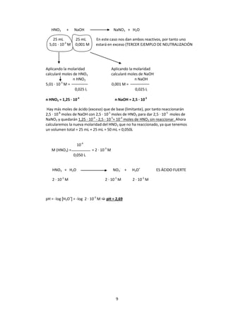HNO3     +     NaOH                       NaNO3 + H2O

    25 mL          25 mL       En este caso nos dan ambos reactivos, por tanto uno
  5,01 · 10-3 M    0,001 M     estará en exceso (TERCER EJEMPLO DE NEUTRALIZACIÓN




Aplicando la molaridad                      Aplicando la molaridad
calcularé moles de HNO3                     calcularé moles de NaOH
                n HNO3                                   n NaOH
         -3
5,01 · 10 M =                               0,001 M =
                 0,025 L                                  0,025 L

n HNO3 = 1,25 · 10-4                         n NaOH = 2,5 · 10-5

 Hay más moles de ácido (exceso) que de base (limitante), por tanto reaccionarán
2,5 · 10-5 moles de NaOH con 2,5 · 10-5 moles de HNO3 para dar 2,5 · 10-5 moles de
NaNO3 y quedarán 1,25 · 10-4 - 2,5 · 10-5= 10-4 moles de HNO3 sin reaccionar. Ahora
calcularemos la nueva molaridad del HNO3 que no ha reaccionado, ya que tenemos
un volumen total = 25 mL + 25 mL = 50 mL = 0,050L


                   10-4
   M (HNO3) =                = 2 · 10-3 M
                  0,050 L


   HNO3 + H2O                               NO3- +     H3O+           ES ÁCIDO FUERTE

   2 · 10-3 M                        2 · 10-3 M        2 · 10-3 M



pH = -log [H3O+] = -log 2 · 10-3 M  pH = 2,69




                                              9
 