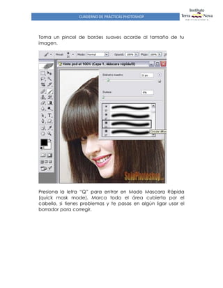 CUADERNO DE PRÁCTICAS PHOTOSHOP
Toma un pincel de bordes suaves acorde al tamaño de tu
imagen.
Presiona la letra “Q” para entrar en Modo Mascara Rápida
(quick mask mode). Marca toda el área cubierta por el
cabello, si tienes problemas y te pasas en algún ligar usar el
borrador para corregir.
 