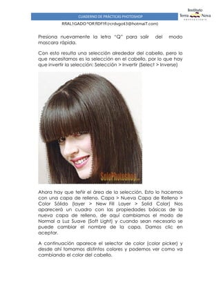 CUADERNO DE PRÁCTICAS PHOTOSHOP
RflAL1GADO ºOR flDf1fl(rcrdvgo¢3@hotmaiT.com)
Presiona nuevamente la letra “Q” para salir del modo
mascara rápida.
Con esto resulta una selección alrededor del cabello, pero lo
que necesitamos es la selección en el cabello, por lo que hay
que invertir la selección: Selección > Invertir (Select > Inverse)
Ahora hay que teñir el área de la selección. Esto lo hacemos
con una capa de relleno. Capa > Nueva Capa de Relleno >
Color Sólido (layer > New Fill Layer > Solid Color) Nos
aparecerá un cuadro con las propiedades básicas de la
nueva capa de relleno, de aquí cambiamos el modo de
Normal a Luz Suave (Soft Light) y cuando sean necesario se
puede cambiar el nombre de la capa. Damos clic en
aceptar.
A continuación aparece el selector de color (color picker) y
desde ahí tomamos distintos colores y podemos ver como va
cambiando el color del cabello.
 