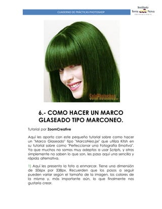 CUADERNO DE PRÁCTICAS PHOTOSHOP
6.- COMO HACER UN MARCO
GLASEADO TIPO MARCONEO.
Tutorial por ZoomCreative
Aquí les aporto con este pequeño tutorial sobre como hacer
un "Marco Glaseado" tipo "MarcoNeo.jsx" que utiliza Kitsh en
su tutorial sobre como "Perfeccionar una Fotografía Emotiva".
Ya que muchos no somos muy adeptos a usar Scripts, y otros
simplemente no saben lo que son, les paso aquí una sencilla y
rápida alternativa.
1) Aquí les presento la foto a enmarcar. Tiene una dimensión
de 506px por 338px. Recuerden que los pasos a seguir
pueden variar según el tamaño de la imagen, los colores de
la misma y, más importante aún, lo que finalmente nos
gustaría crear.
 