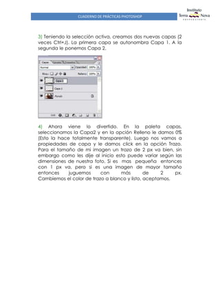 CUADERNO DE PRÁCTICAS PHOTOSHOP
3) Teniendo la selección activa, creamos dos nuevas capas (2
veces Ctrl+J). La primera capa se autonombra Capa 1. A la
segunda le ponemos Capa 2.
4) Ahora viene lo divertido. En la paleta capas,
seleccionamos la Capa2 y en la opción Relleno le damos 0%
(Esto la hace totalmente transparente). Luego nos vamos a
propiedades de capa y le damos click en la opción Trazo.
Para el tamaño de mi imagen un trazo de 2 px va bien, sin
embargo como les dije al inicio esto puede variar según las
dimensiones de nuestra foto. Si es mas pequeña entonces
con 1 px va, pero si es una imagen de mayor tamaño
entonces juguemos con más de 2 px.
Cambiemos el color de trazo a blanco y listo, aceptamos.
 