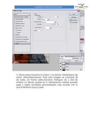 CUADERNO DE PRÁCTICAS PHOTOSHOP
RflAL1GADO ºOR flDf1fl(rcrdvgo¢3@hotmaiT.com)
5) Ahora seleccionamos la Capa1 y le damos "Desenfoque de
Lente" (Filtro/Desenfocar). Para esta imagen es suficiente 20
de radio, en Forma seleccionamos Triángulo (3) y 254 de
Umbral. Lo demás queda en 0. Obviamente ustedes pueden
jugar y lograr resultados personalizados más acorde con lo
que finalmente busca crear.
 