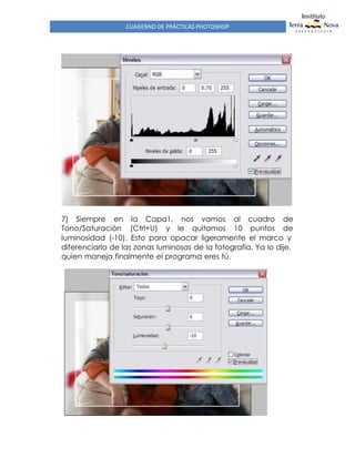 CUADERNO DE PRÁCTICAS PHOTOSHOP
7) Siempre en la Capa1, nos vamos al cuadro de
Tono/Saturación (Ctrl+U) y le quitamos 10 puntos de
luminosidad (-10). Esto para opacar ligeramente el marco y
diferenciarlo de las zonas luminosas de la fotografía. Ya lo dije,
quien maneja finalmente el programa eres tú.
 