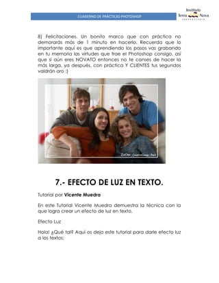 CUADERNO DE PRÁCTICAS PHOTOSHOP
8) Felicitaciones. Un bonito marco que con práctica no
demorarás más de 1 minuto en hacerlo. Recuerda que lo
importante aquí es que aprendiendo los pasos vas grabando
en tu memoria las virtudes que trae el Photoshop consigo, así
que si aún eres NOVATO entonces no te canses de hacer la
más larga, ya después, con práctica Y CLIENTES tus segundos
valdrán oro ;)
7.- EFECTO DE LUZ EN TEXTO.
Tutorial por Vicente Muedra
En este Tutorial Vicente Muedra demuestra la técnica con la
que logra crear un efecto de luz en texto.
Efecto Luz
Hola! ¿Qué tal? Aquí os dejo este tutorial para darle efecto luz
a los textos:
 