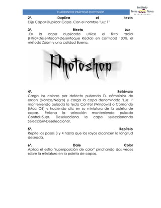CUADERNO DE PRÁCTICAS PHOTOSHOP
2º. Duplica el texto
Elije Capa>Duplicar Capa. Con el nombre "Luz 1"
3º. Efecto Luz
En la capa duplicada utilice el filtro radial
(Filtro>Desenfocar>Desenfoque Radial) en cantidad 100%, el
método Zoom y una calidad Buena.
4º. Rellénala
Carga los colores por defecto pulsando D, cámbialos de
orden (Blanco/Negro) y carga la capa denominada "Luz 1"
manteniendo pulsada la tecla Control (Windows) o Comando
(Mac OS) y haciendo clic en su miniatura de la paleta de
capas. Rellena la selección manteniendo pulsado
Control+Supr. Deselecciona la capa seleccionando
Selección>Deseleccionar.
5º. Repítelo
Repite los pasos 3 y 4 hasta que los rayos alcancen la longitud
deseada.
6º. Dale Color
Aplica el estilo "superposición de color" pinchando dos veces
sobre la miniatura en la paleta de capas.
 