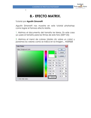 CUADERNO DE PRÁCTICAS PHOTOSHOP
)
8.- EFECTO MATRIX.
Tutorial por Agustín Simonetti
Agustin Simonetti nos muestra en este tutorial photoshop
como lograr el famoso efecto Matrix.
1. Abrimos el documento del tamaño ke kieras. En este caso
yo usare el tamaño para las firmas de este foro (500*125)
2. Abrimos el menú de colores (doble clic sobre un color) y
ponemos los valores como se indica en la imagen... #05FB28
 