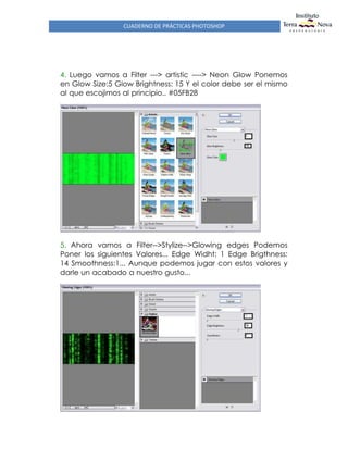 CUADERNO DE PRÁCTICAS PHOTOSHOP
4. Luego vamos a Filter ---> artistic ----> Neon Glow Ponemos
en Glow Size:5 Glow Brightness: 15 Y el color debe ser el mismo
al que escojimos al principio.. #05FB28
5. Ahora vamos a Filter-->Stylize-->Glowing edges Podemos
Poner los siguientes Valores... Edge Widht: 1 Edge Brigthness:
14 Smoothness:1... Aunque podemos jugar con estos valores y
darle un acabado a nuestro gusto...
 