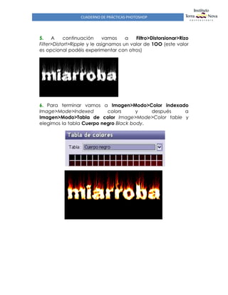 CUADERNO DE PRÁCTICAS PHOTOSHOP
5. A continuación vamos a Filtro>Distorsionar>Rizo
Filter>Distort>Ripple y le asignamos un valor de 1OO (este valor
es opcional podéis experimentar con otros)
6. Para terminar vamos a Imagen>Modo>Color indexado
Image>Mode>Indexed colors y después a
Imagen>Modo>Tabla de color Image>Mode>Color table y
elegimos la tabla Cuerpo negro Black body.
 