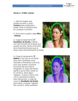 CUADERNO DE PRÁCTICAS PHOTOSHOP
Técnica 1: El filtro 'extraer'
1.- Abre la imagen que
quieres recortar, y pulsa
Control-j para duplicarla y
poder volver al estado inicial
en cualquier momento.
2.- En el menú superior, elige Filtro-
->Extraer
3.- Coge la herramienta
Resaltador de Bordes y dibuja
con ella el borde de la figura que
quieres recortar. Ajusta el tamaño
de la herramienta para que el
trazo cubra suficientemente el borde.
4.- Coge la herramienta
Relleno y haz click en el interior
de la zona resaltada, para
indicarle a Photoshop cuál es la
zona que quieres conservar.
Si se pinta de azul toda la
fotografía, en lugar del interior,
significa que el trazo verde no
es continuo, tiene algún
"agujero". Vuelve a hacer click
con la herramienta relleno,
para deshacerlo, y coge de
nuevo el Resaltador de Bordes
para tapar cualquier "agujero"
del contorno verde resaltado.
 