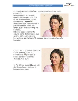 CUADERNO DE PRÁCTICAS PHOTOSHOP
5.- Haz click en el botón Ver y aparecerá el resultado de la
extracción.
El resultado no es perfecto,
quedan restos del fondo que
es necesario eliminar con la
herramienta Limpiar
Selecciona esta herramienta, y
pásala sobre los restos del
fondo que han quedado para
borrarlos.
Si borras accidentalmente
alguna parte de la imagen que
quieres conservar, pasa la
herramienta con la tecla Alt pulsada para recuperar la parte
borrada.
6.- Una vez borrados los restos de
fondo, puedes pasar la
herramienta por todo el
borde para que sea más
definido, más duro.
7.- Por último, pulsa OK para salir
del filtro extraer y obtener la
imagen recortada.
 