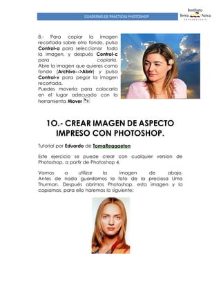 CUADERNO DE PRÁCTICAS PHOTOSHOP
8.- Para copiar la imagen
recortada sobre otro fondo, pulsa
Control-a para seleccionar toda
la imagen, y después Control-c
para copiarla.
Abre la imagen que quieres como
fondo (Archivo-->Abrir) y pulsa
Control-v para pegar la imagen
recortada.
Puedes moverla para colocarla
en el lugar adecuado con la
herramienta Mover
1O.- CREAR IMAGEN DE ASPECTO
IMPRESO CON PHOTOSHOP.
Tutorial por Eduardo de TomaReggaeton
Este ejercicio se puede crear con cualquier version de
Photoshop, a partir de Photoshop 4.
Vamos a utilizar la imagen de abajo.
Antes de nada guardamos la foto de la preciosa Uma
Thurman. Después abrimos Photoshop, esta imagen y la
copiamos, para ello haremos lo siguiente:
 