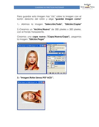 CUADERNO DE PRÁCTICAS PHOTOSHOP
Para guardar esta imagen haz "clic" sobre la imagen con el
botón derecho del ratón y elige "guardar imagen como"
1.- Abrimos la imagen "Selección/Todo", "Edición/Copiar"
2.-Creamos un "Archivo/Nuevo" de 300 píxeles x 300 píxeles,
con el Fondo Tranparente.
Creamos una capa nueva ("Capa/Nueva/Capa"), pegamos
la imagen: "Edición/Pegar"
3.- "Imagen/Rotar Lienzo/9Oº ACD ".
 