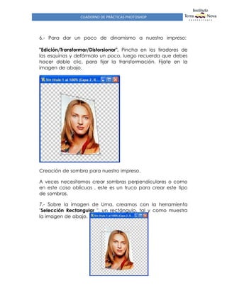 CUADERNO DE PRÁCTICAS PHOTOSHOP
6.- Para dar un poco de dinamismo a nuestro impreso:
"Edición/Transformar/Distorsionar". Pincha en los tiradores de
las esquinas y defórmalo un poco, luego recuerda que debes
hacer doble clic, para fijar la transformación. Fíjate en la
imagen de abajo.
Creación de sombra para nuestro impreso.
A veces necesitamos crear sombras perpendiculares o como
en este caso oblicuas , este es un truco para crear este tipo
de sombras.
7.- Sobre la imagen de Uma, creamos con la herramienta
"Selección Rectangular ", un rectángulo, tal y como muestra
la imagen de abajo.
 